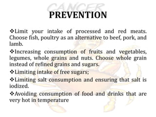 PREVENTION
Limit your intake of processed and red meats.
Choose fish, poultry as an alternative to beef, pork, and
lamb.
Increasing consumption of fruits and vegetables,
legumes, whole grains and nuts. Choose whole grain
instead of refined grains and sugars.
Limiting intake of free sugars;
Limiting salt consumption and ensuring that salt is
iodized.
Avoiding consumption of food and drinks that are
very hot in temperature
 