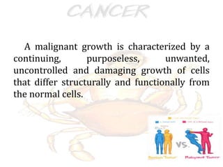 A malignant growth is characterized by a
continuing, purposeless, unwanted,
uncontrolled and damaging growth of cells
that differ structurally and functionally from
the normal cells.
 