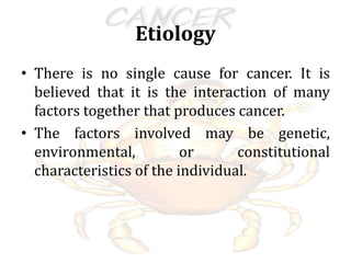 Etiology
• There is no single cause for cancer. It is
believed that it is the interaction of many
factors together that produces cancer.
• The factors involved may be genetic,
environmental, or constitutional
characteristics of the individual.
 
