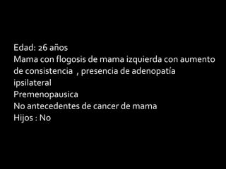 Edad: 26 años
Mama con flogosis de mama izquierda con aumento
de consistencia , presencia de adenopatía
ipsilateral
Premenopausica
No antecedentes de cancer de mama
Hijos : No