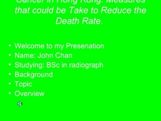 Cancer in Hong Kong: Measures
that could be Take to Reduce the
Death Rate.
• Welcome to my Presenation
• Name: John Chan
• Studying: BSc in radiograph
• Background
• Topic
• Overview
 