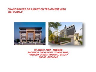 CHANGING ERA OF RADIATION TREATMENT WITH
HALCYON-E
• CHANGING ERAOFRADIATION
TREATMENT WITH
HALCYON-E
DR. REKHA ARYA - MBBS.MD
RADIATION ONCOLOGIST (CONSULTANT )
YASHODA CANCER HOSPITAL, SANJAY
NAGAR -GHZIABAD
 