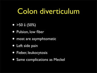 Colon diverticulum
• >50 â (50%)
• Pulsion, low ﬁber
• most are asymphtomatic
• Left side pain
• Fieber, leukocytosis
• Same complications as Meckel
 
