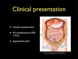 Clinical presentation

•   Usually asymptomatic

•   4% complications (50%
    <10 â)

•   Appendicitis like!



                            http://www.aurorahealthcare.org/yourhealth/healthgate/
                               getcontent.asp?URLhealthgate=%22127569.html%22
 