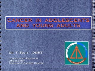 CANCER  IN  ADOLESCENTS AND  YOUNG  ADULTS Dr. T. Sujit  , DMRT Consultant Radiation Oncologist Thanjavur Cancer Centre 