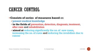 ▪Consists of series of measures based on
✓present medical knowledge
✓in the fields of prevention, detection, diagnosis, treatment,
after care and rehabilitation
✓aimed at reducing significantly the no. of new cases,
increasing the no. of cures and reducing the invalidism due to
cancer
4/29/2020Cancer- Introduction, Control & Screening Dr. Animesh Gupta 12
 