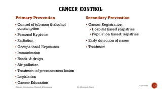 Primary Prevention
▪ Control of tobacco & alcohol
consumption
▪ Personal Hygiene
▪ Radiation
▪ Occupational Exposures
▪ Immunization
▪ Foods & drugs
▪ Air pollution
▪ Treatment of precancerous lesion
▪ Legislation
▪ Cancer Education
Secondary Prevention
▪ Cancer Registration
▪ Hospital based registries
▪ Population based registries
▪ Early detection of cases
▪ Treatment
4/29/2020
Cancer- Introduction, Control & Screening Dr. Animesh Gupta
13
 