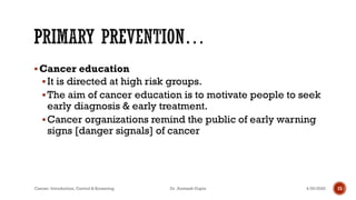 ▪Cancer education
▪It is directed at high risk groups.
▪The aim of cancer education is to motivate people to seek
early diagnosis & early treatment.
▪Cancer organizations remind the public of early warning
signs [danger signals] of cancer
4/29/2020Cancer- Introduction, Control & Screening Dr. Animesh Gupta 15
 