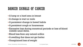 ▪ A lump or a hard area in breast
▪ A change in wart or mole
▪ A persistent change in bowel habits
▪ A persistent cough or hoarseness
▪ Excessive loss during menstrual periods or loss of blood
outside usual dates.
▪ Blood loss from any natural orifice
▪ A swelling that does not get better
▪ Unexplained loss of weight
4/29/2020Cancer- Introduction, Control & Screening Dr. Animesh Gupta 16
 