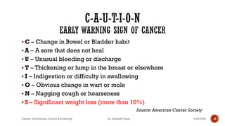 ▪ C – Change in Bowel or Bladder habit
▪ A – A sore that does not heal
▪ U – Unusual bleeding or discharge
▪ T – Thickening or lump in the breast or elsewhere
▪ I – Indigestion or difficulty in swallowing
▪ O – Obvious change in wart or mole
▪ N – Nagging cough or hoarseness
▪ S – Significant weight loss (more than 10%)
Source: American Cancer Society
4/29/2020Cancer- Introduction, Control & Screening Dr. Animesh Gupta 17
 