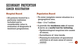Hospital Based
▪ All patients treated by a
particular institution
included and is
considerable value in
evaluation of diagnostic &
treatment programmes.
Population Based
▪ To cover complete cancer situation in a
geographical area.
▪ Size – 2 to 7 million
▪ It provide the incidence rate of cancer
& serve as a useful tool for initiating
▪ Epidemiological enquiries into causes
of cancer,
▪ Surveillance of time trends,
▪ Planning & evaluation of operational
activities in all main areas of cancer
control. 194/29/2020
Cancer- Introduction, Control & Screening Dr. Animesh Gupta
 