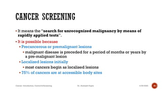▪ It means the “search for unrecognized malignancy by means of
rapidly applied tests”.
▪ It is possible because
▪ Precancerous or premalignant lesions
▪ malignant disease is preceded for a period of months or years by
a pre-malignant lesion
▪ Localized lesions initially
▪ most cancers begin as localised lesions
▪ 75% of cancers are at accessible body sites
4/29/2020Cancer- Introduction, Control & Screening Dr. Animesh Gupta 21
 