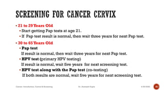 ▪ 21 to 29Years Old
▪ Start getting Pap tests at age 21.
▪ If Pap test result is normal, then wait three years for next Pap test.
▪ 30 to 65Years Old
▪ Pap test
If result is normal, then wait three years for next Pap test.
▪ HPV test (primary HPV testing)
If result is normal, wait five years for next screening test.
▪ HPV test along with the Pap test (co-testing)
If both results are normal, wait five years for next screening test.
4/29/2020Cancer- Introduction, Control & Screening Dr. Animesh Gupta 23
 