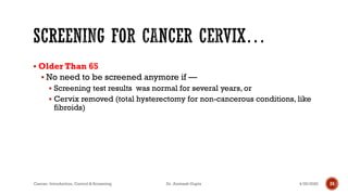 ▪ Older Than 65
▪ No need to be screened anymore if —
▪ Screening test results was normal for several years, or
▪ Cervix removed (total hysterectomy for non-cancerous conditions, like
fibroids)
4/29/2020Cancer- Introduction, Control & Screening Dr. Animesh Gupta 24
 