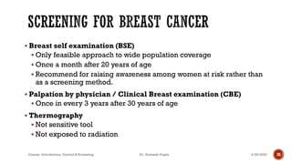 ▪ Breast self examination (BSE)
▪ Only feasible approach to wide population coverage
▪ Once a month after 20 years of age
▪ Recommend for raising awareness among women at risk rather than
as a screening method.
▪ Palpation by physician / Clinical Breast examination (CBE)
▪ Once in every 3 years after 30 years of age
▪ Thermography
▪ Not sensitive tool
▪ Not exposed to radiation
4/29/2020Cancer- Introduction, Control & Screening Dr. Animesh Gupta 26
 