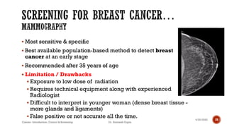 ▪ Most sensitive & specific
▪ Best available population-based method to detect breast
cancer at an early stage
▪ Recommended after 35 years of age
▪ Limitation / Drawbacks
▪ Exposure to low dose of radiation
▪ Requires technical equipment along with experienced
Radiologist
▪ Difficult to interpret in younger woman (dense breast tissue -
more glands and ligaments)
▪ False positive or not accurate all the time. 4/29/2020
Cancer- Introduction, Control & Screening Dr. Animesh Gupta
29
 