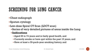 ▪Chest radiograph
▪Sputum cytology
▪Low-dose Spiral CT Scan (LDCT scan)
▪Series of very detailed pictures of areas inside the Lung
▪Indications
▪ Aged 55 to 74 years and in fairly good health, and
▪ Currently smoke or have quit within the past 15 years, and
▪ Have at least a 30-pack-year smoking history, and
4/29/2020Cancer- Introduction, Control & Screening Dr. Animesh Gupta 30
 