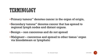 ▪Primary tumour” denotes cancer in the organ of origin,
▪Secondary tumour” denotes cancer that has spread to
regional lymph nodes and distant organs.
▪Benign – non cancerous and do not spread
▪Malignant – cancerous and spread to other tissue/ organ
via bloodstream or lymphatic
4/29/2020Cancer- Introduction, Control & Screening Dr. Animesh Gupta 5
 