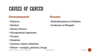 Environmental
▪ Tobacco
▪ Alcohol
▪ Dietary Factors
▪ Occupational exposures
▪ Viruses
▪ Parasites
▪ Customs, habits, Lifestyles
▪ Others – sunlight, pollution, drugs
Genetic
▪ Retinoblastoma in Children
▪ Leukemia in Mongols
4/29/2020Cancer- Introduction, Control & Screening Dr. Animesh Gupta 6
 