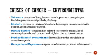 ▪ Tobacco – cancers of lung, larynx, mouth, pharynx, oesophagus,
bladder, pancreas and probably kidney.
▪ Alcohol – excessive intake of alcoholic beverages is associated with
oesophageal and liver cancer.
▪ Dietary Factors – smoked fish related to stomach cancer, beef
consumption to bowel cancer, and high fat diet to breast cancer.
▪ Food additives & contaminants have fallen under suspicion as
causative agents.
▪ Occupational Exposure – exposure to benzene, arsenic, asbestos etc.
74/29/2020Cancer- Introduction, Control & Screening Dr. Animesh Gupta
 