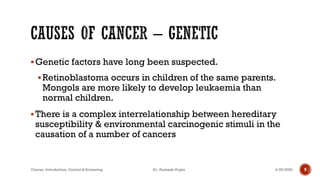 ▪Genetic factors have long been suspected.
▪Retinoblastoma occurs in children of the same parents.
Mongols are more likely to develop leukaemia than
normal children.
▪There is a complex interrelationship between hereditary
susceptibility & environmental carcinogenic stimuli in the
causation of a number of cancers
4/29/2020Cancer- Introduction, Control & Screening Dr. Animesh Gupta 9
 