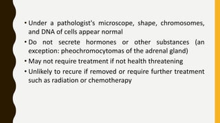 • Under a pathologist's microscope, shape, chromosomes,
and DNA of cells appear normal
• Do not secrete hormones or other substances (an
exception: pheochromocytomas of the adrenal gland)
• May not require treatment if not health threatening
• Unlikely to recure if removed or require further treatment
such as radiation or chemotherapy
 
