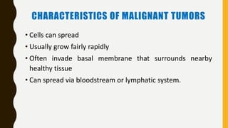 CHARACTERISTICS OF MALIGNANT TUMORS
• Cells can spread
• Usually grow fairly rapidly
• Often invade basal membrane that surrounds nearby
healthy tissue
• Can spread via bloodstream or lymphatic system.
 