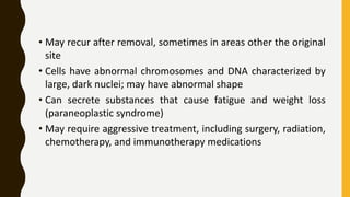 • May recur after removal, sometimes in areas other the original
site
• Cells have abnormal chromosomes and DNA characterized by
large, dark nuclei; may have abnormal shape
• Can secrete substances that cause fatigue and weight loss
(paraneoplastic syndrome)
• May require aggressive treatment, including surgery, radiation,
chemotherapy, and immunotherapy medications
 
