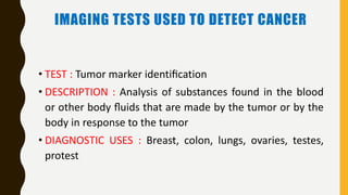 IMAGING TESTS USED TO DETECT CANCER
• TEST : Tumor marker identiﬁcation
• DESCRIPTION : Analysis of substances found in the blood
or other body ﬂuids that are made by the tumor or by the
body in response to the tumor
• DIAGNOSTIC USES : Breast, colon, lungs, ovaries, testes,
protest
 