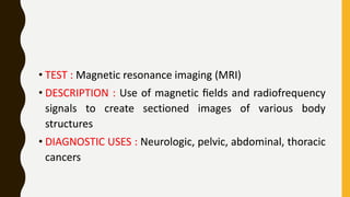 • TEST : Magnetic resonance imaging (MRI)
• DESCRIPTION : Use of magnetic ﬁelds and radiofrequency
signals to create sectioned images of various body
structures
• DIAGNOSTIC USES : Neurologic, pelvic, abdominal, thoracic
cancers
• TEST : Magnetic resonance imaging (MRI)
• DESCRIPTION : Use of magnetic ﬁelds and radiofrequency
signals to create sectioned images of various body
structures
• DIAGNOSTIC USES : Neurologic, pelvic, abdominal, thoracic
cancers
 