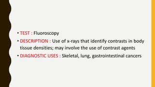 • TEST : Fluoroscopy
• DESCRIPTION : Use of x-rays that identify contrasts in body
tissue densities; may involve the use of contrast agents
• DIAGNOSTIC USES : Skeletal, lung, gastrointestinal cancers
 