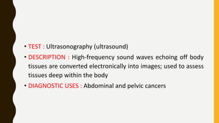 • TEST : Ultrasonography (ultrasound)
• DESCRIPTION : High-frequency sound waves echoing off body
tissues are converted electronically into images; used to assess
tissues deep within the body
• DIAGNOSTIC USES : Abdominal and pelvic cancers
 