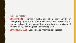 • TEST : Endoscopy
• DESCRIPTION : Direct visualization of a body cavity or
passageway by insertion of an endoscope into a body cavity or
opening; allows tissue biopsy, ﬂuid aspiration and excision of
small tumors; both diagnostic and therapeutic
• DIAGNOSTIC USES : Bronchial, gastrointestinal cancers
 
