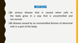 MEANING
A serious disease that is caused when cells in
the body grow in a way that is uncontrolled and
not normal.
A disease caused by an uncontrolled division of abnormal
cells in a part of the body.
 