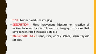 • TEST : Nuclear medicine imaging
• DESCRIPTION : Uses intravenous injection or ingestion of
radioisotope substances followed by imaging of tissues that
have concentrated the radioisotopes
• DIAGNOSTIC USES : Bone, liver, kidney, spleen, brain, thyroid
cancers
 