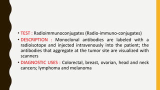 • TEST : Radioimmunoconjugates (Radio-immuno-conjugates)
• DESCRIPTION : Monoclonal antibodies are labeled with a
radioisotope and injected intravenously into the patient; the
antibodies that aggregate at the tumor site are visualized with
scanners
• DIAGNOSTIC USES : Colorectal, breast, ovarian, head and neck
cancers; lymphoma and melanoma
 