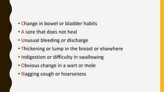 • Change in bowel or bladder habits
• A sore that does not heal
• Unusual bleeding or discharge
• Thickening or lump in the breast or elsewhere
• Indigestion or difficulty in swallowing
• Obvious change in a wart or mole
• Nagging cough or hoarseness
 
