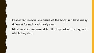 • Cancer can involve any tissue of the body and have many
different forms in each body area.
• Most cancers are named for the type of cell or organ in
which they start.
 
