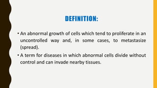 DEFINITION:
• An abnormal growth of cells which tend to proliferate in an
uncontrolled way and, in some cases, to metastasize
(spread).
• A term for diseases in which abnormal cells divide without
control and can invade nearby tissues.
 