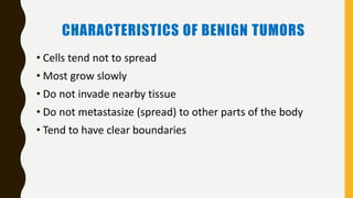 CHARACTERISTICS OF BENIGN TUMORS
• Cells tend not to spread
• Most grow slowly
• Do not invade nearby tissue
• Do not metastasize (spread) to other parts of the body
• Tend to have clear boundaries
 