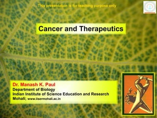 This presentation is for teaching purpose only




             Cancer and Therapeutics




Dr. Manash K. Paul
Department of Biology
Indian Institute of Science Education and Research
Mohali; www.iisermohali.ac.in
 