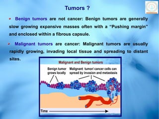 Tumors ?
   Benign tumors are not cancer: Benign tumors are generally
slow growing expansive masses often with a “Pushing margin”
and enclosed within a fibrous capsule.

  Malignant tumors are cancer: Malignant tumors are usually
rapidly growing, invading local tissue and spreading to distant
sites.
                         Malignant and Benign tumors
                  Benign tumor Malignant tumor/ cancer cells can
                  grows locally spread by invasion and metastasis




              Time
                                                          Paul Graphics
 