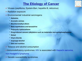 The Etiology of Cancer
 Viruses (papilloma, Epstein-Barr, hepatitis B, retrovirus)
 Radiation exposure
 Environmental/ industrial carcinogens
   * Asbestos
   * Aromatic amines
   * Bischloromethyl ethers
   * Beta-naphthalene and benzedrine
   * Polycyclic hydrocarbons
   * Drug-induced cancers (alkylators such as melphalan and cyclophosphamide)
   * Nickel
   * Vinyl chloride
   * Isopropyl alcohol
   * Diet and nutrition

 Tobacco and alcohol consumption
 Immunodeficiency syndromes: HIV is associated with Kaposi's sarcoma,
non-Hodgkin's lymphoma
 Genetic susceptibility syndromes
 
