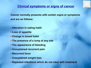Clinical symptoms or signs of cancer

Cancer normally presents with certain signs or symptoms
and are as follows:


 Alteration in eating habit
 Loss of appetite
 Change in bowel habit
 The presence of a lump at any site
 The appearance of bleeding
 Unexplained recurrent pain
 Recurrent fever
 Unexplained weight loss
 Repeated infections which do not clear with treatment
 