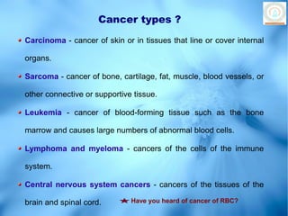 Cancer types ?
Carcinoma - cancer of skin or in tissues that line or cover internal

organs.

Sarcoma - cancer of bone, cartilage, fat, muscle, blood vessels, or

other connective or supportive tissue.

Leukemia - cancer of blood-forming tissue such as the bone

marrow and causes large numbers of abnormal blood cells.

Lymphoma and myeloma - cancers of the cells of the immune

system.

Central nervous system cancers - cancers of the tissues of the

brain and spinal cord.        Have you heard of cancer of RBC?
 