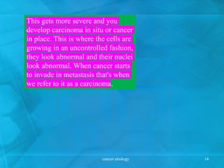 This gets more severe and you
develop carcinoma in situ or cancer
in place. This is where the cells are
growing in an uncontrolled fashion,
they look abnormal and their nuclei
look abnormal. When cancer starts
to invade in metastasis that's when
we refer to it as a carcinoma.
cancer etiology 14
 