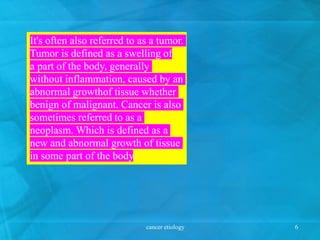 It's often also referred to as a tumor.
Tumor is defined as a swelling of
a part of the body, generally
without inflammation, caused by an
abnormal growthof tissue whether
benign of malignant. Cancer is also
sometimes referred to as a
neoplasm. Which is defined as a
new and abnormal growth of tissue
in some part of the body.
cancer etiology 6
 