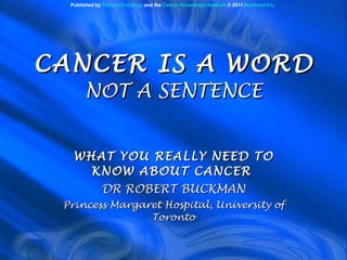 CANCER IS A WORD NOT A SENTENCE WHAT YOU REALLY NEED TO KNOW ABOUT CANCER  DR ROBERT BUCKMAN Princess Margaret Hospital, University of Toronto Published by  Current Oncology  and the  Cancer Knowledge Network  © 2011  Multimed Inc . 