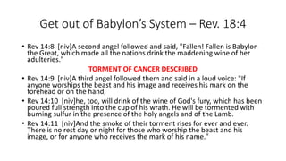 Get out of Babylon’s System – Rev. 18:4 
• Rev 14:8 [niv]A second angel followed and said, "Fallen! Fallen is Babylon 
the Great, which made all the nations drink the maddening wine of her 
adulteries." 
TORMENT OF CANCER DESCRIBED 
• Rev 14:9 [niv]A third angel followed them and said in a loud voice: "If 
anyone worships the beast and his image and receives his mark on the 
forehead or on the hand, 
• Rev 14:10 [niv]he, too, will drink of the wine of God's fury, which has been 
poured full strength into the cup of his wrath. He will be tormented with 
burning sulfur in the presence of the holy angels and of the Lamb. 
• Rev 14:11 [niv]And the smoke of their torment rises for ever and ever. 
There is no rest day or night for those who worship the beast and his 
image, or for anyone who receives the mark of his name." 
 
