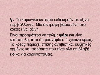 γ.   Τα καρκινικά κύτταρα ευδοκιμούν σε όξινα περιβάλλοντα. Μία διατροφή βασισμένη στο κρέας είναι όξινη.  Είναι προτιμότερο να τρώμε  ψάρι  και λίγο κοτόπουλο, από ότι μοσχαρίσιο ή χοιρινό κρέας. Το κρέας περιέχει επίσης αντιβιοτικά, αυξητικές ορμόνες και παράσιτα που είναι όλα επιβλαβή, ειδικά για καρκινοπαθείς .  